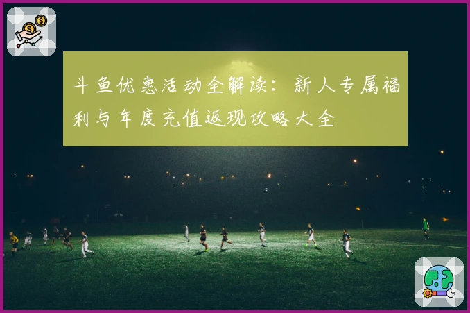斗鱼优惠活动全解读：新人专属福利与年度充值返现攻略大全