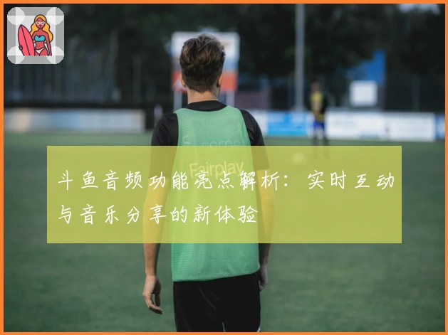 斗鱼音频功能亮点解析：实时互动与音乐分享的新体验