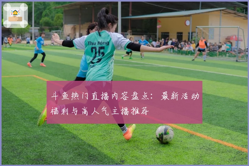 斗鱼热门直播内容盘点：最新活动福利与高人气主播推荐
