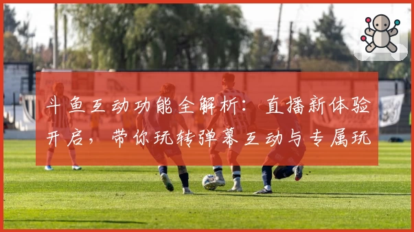 斗鱼互动功能全解析：直播新体验开启，带你玩转弹幕互动与专属玩法