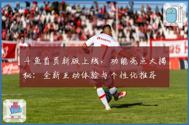 斗鱼首页新版上线，功能亮点大揭秘：全新互动体验与个性化推荐