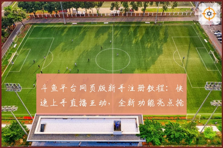 斗鱼平台网页版新手注册教程：快速上手直播互动，全新功能亮点抢先看