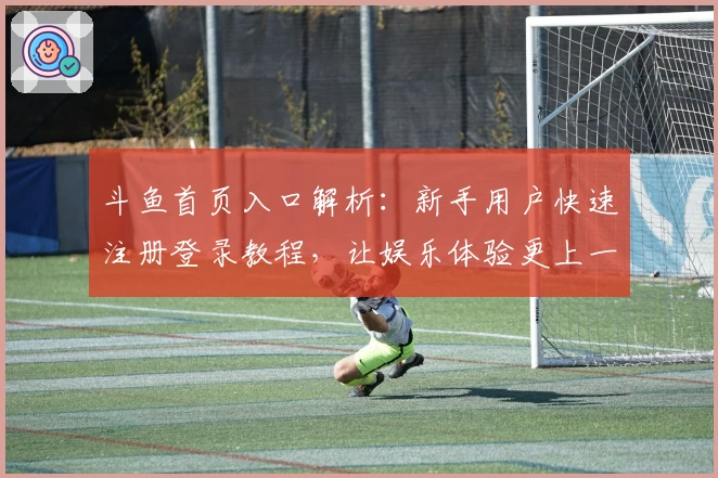 斗鱼首页入口解析：新手用户快速注册登录教程，让娱乐体验更上一层楼