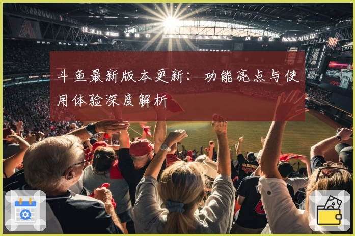 斗鱼最新版本更新:功能亮点与使用体验深度解析