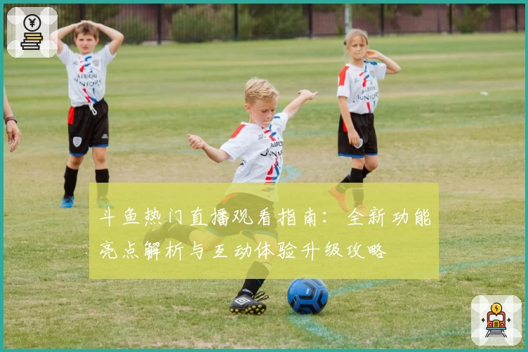 斗鱼热门直播观看指南：全新功能亮点解析与互动体验升级攻略