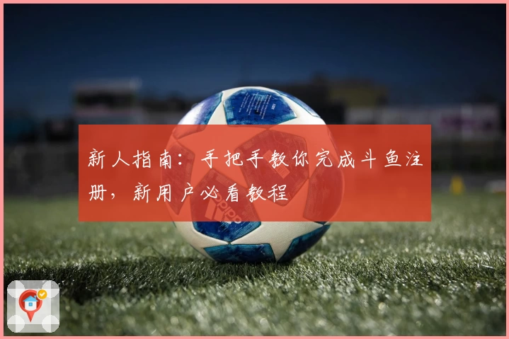 新人指南:手把手教你完成斗鱼注册,新用户必看教程