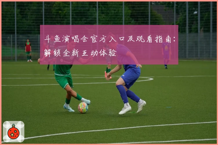 斗鱼演唱会官方入口及观看指南：解锁全新互动体验