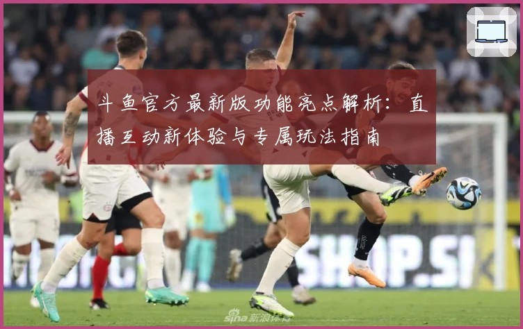斗鱼官方最新版功能亮点解析：直播互动新体验与专属玩法指南
