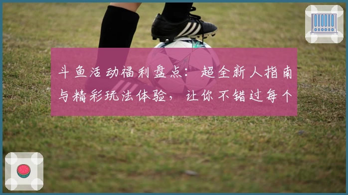 斗鱼活动福利盘点：超全新人指南与精彩玩法体验，让你不错过每个亮点