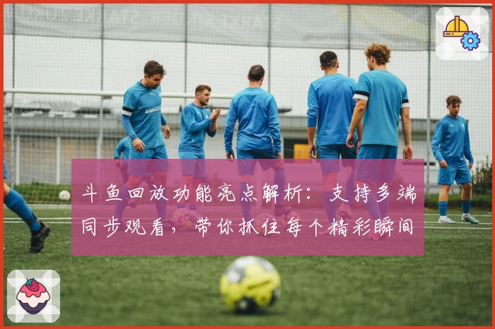 斗鱼回放功能亮点解析：支持多端同步观看，带你抓住每个精彩瞬间