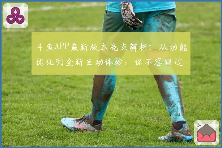 斗鱼APP最新版本亮点解析:从功能优化到全新互动体验,你不容错过的推荐