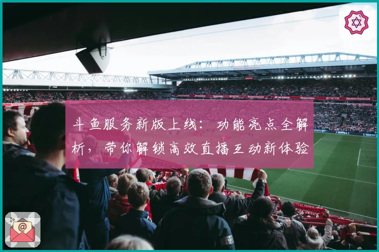 斗鱼服务新版上线：功能亮点全解析，带你解锁高效直播互动新体验