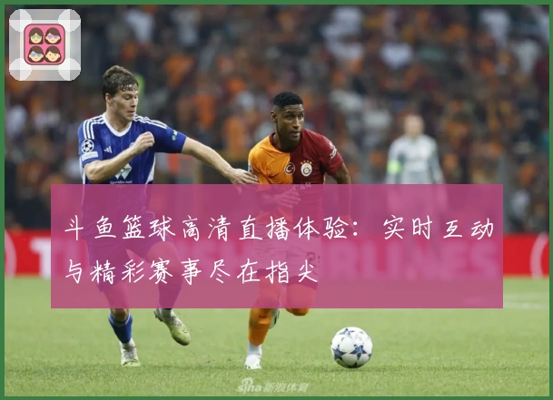 斗鱼篮球高清直播体验：实时互动与精彩赛事尽在指尖