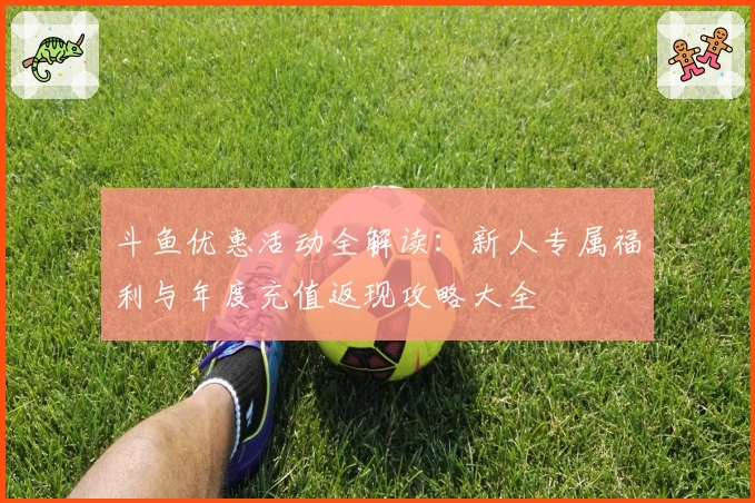 斗鱼优惠活动全解读：新人专属福利与年度充值返现攻略大全