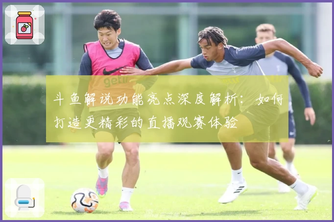 斗鱼解说功能亮点深度解析：如何打造更精彩的直播观赛体验
