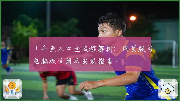 「斗鱼入口全流程解析：网页版与电脑版注册及安装指南」