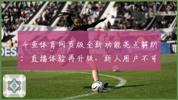 斗鱼体育网页版全新功能亮点解析：直播体验再升级，新人用户不可错过
