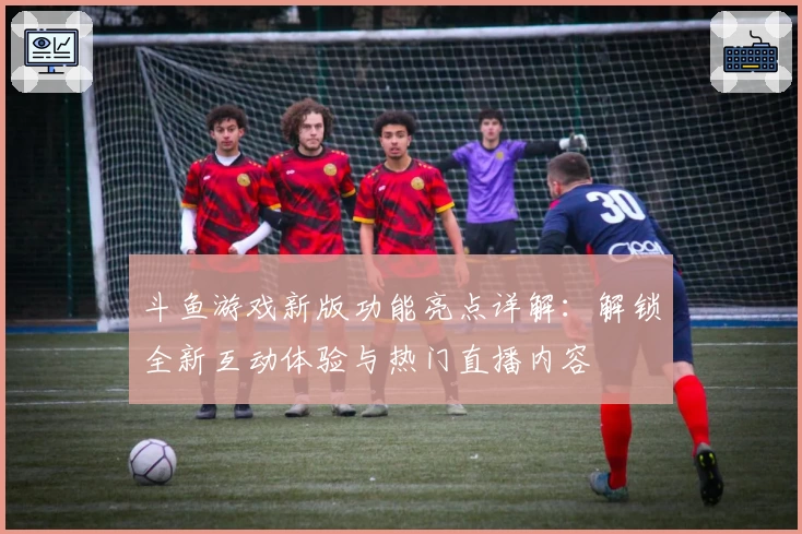 斗鱼游戏新版功能亮点详解:解锁全新互动体验与热门直播内容