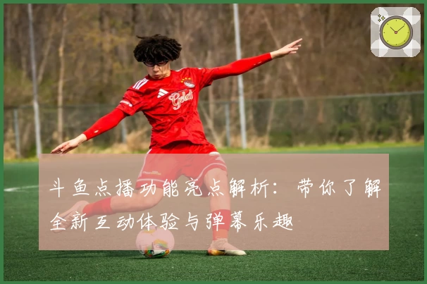 斗鱼点播功能亮点解析：带你了解全新互动体验与弹幕乐趣