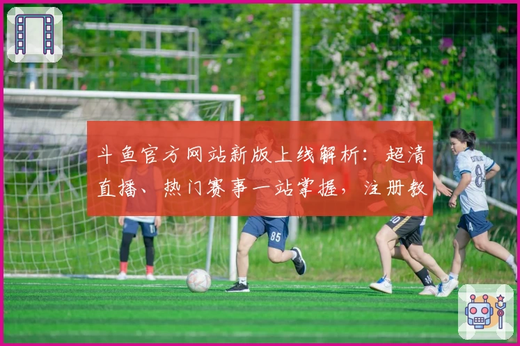 斗鱼官方网站新版上线解析：超清直播、热门赛事一站掌握，注册教程与使用体验全攻略