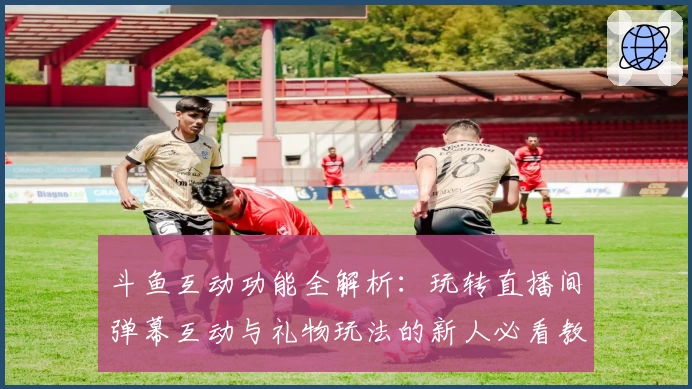 斗鱼互动功能全解析：玩转直播间弹幕互动与礼物玩法的新人必看教程