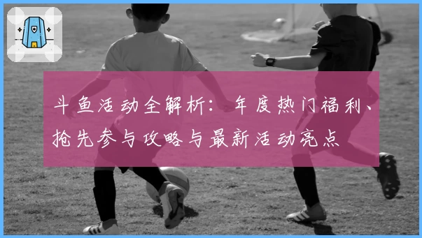 斗鱼活动全解析：年度热门福利、抢先参与攻略与最新活动亮点
