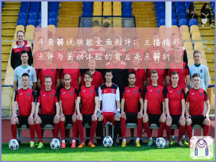 斗鱼解说功能全面测评:主播精彩点评与互动体验的背后亮点解析