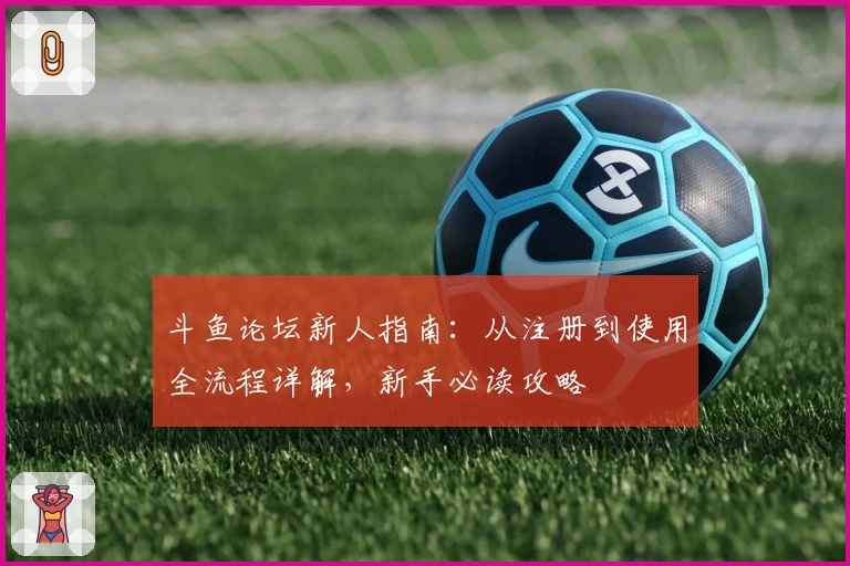 斗鱼论坛新人指南：从注册到使用全流程详解，新手必读攻略