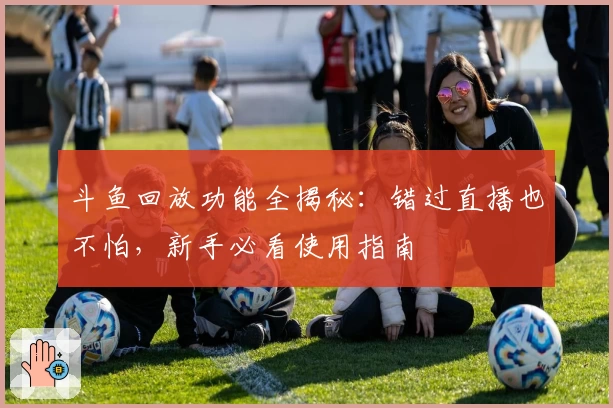 斗鱼回放功能全揭秘：错过直播也不怕，新手必看使用指南