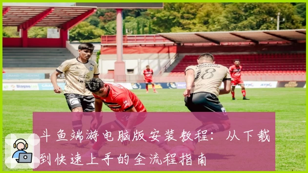 斗鱼端游电脑版安装教程：从下载到快速上手的全流程指南