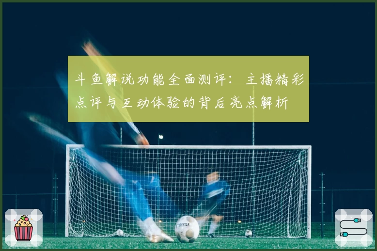 斗鱼解说功能全面测评:主播精彩点评与互动体验的背后亮点解析