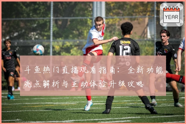 斗鱼热门直播观看指南：全新功能亮点解析与互动体验升级攻略