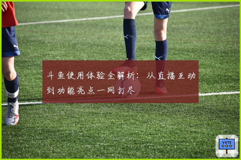 斗鱼使用体验全解析：从直播互动到功能亮点一网打尽