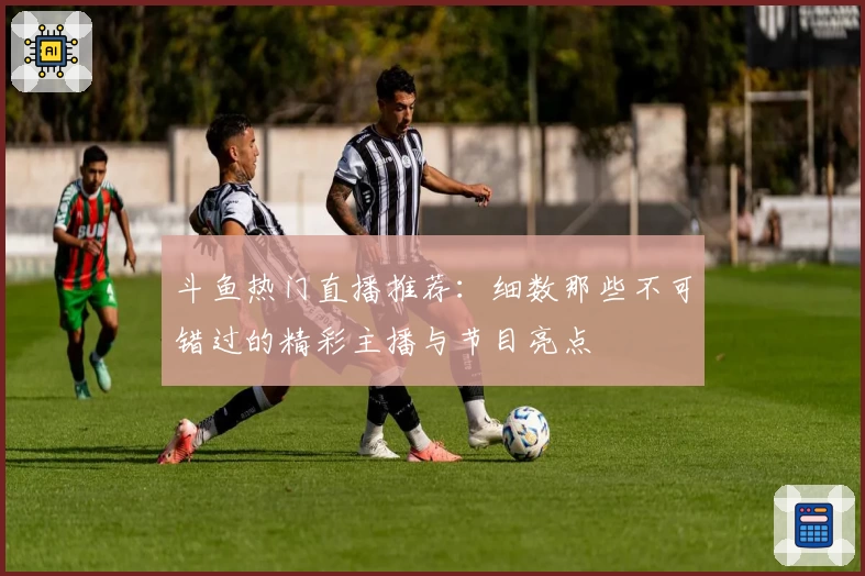 斗鱼热门直播推荐：细数那些不可错过的精彩主播与节目亮点