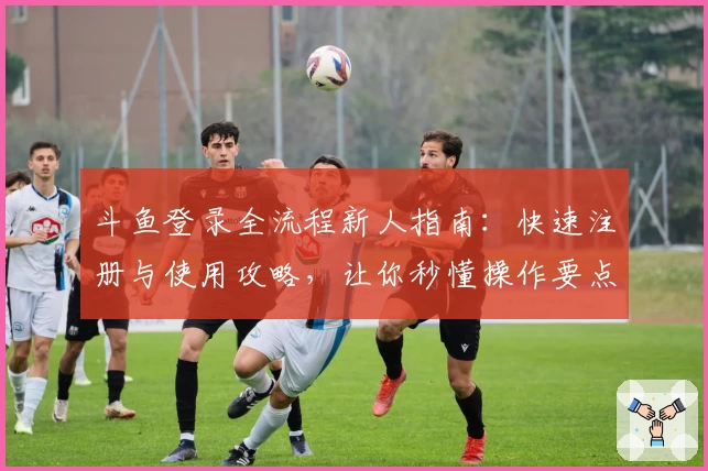 斗鱼登录全流程新人指南：快速注册与使用攻略，让你秒懂操作要点