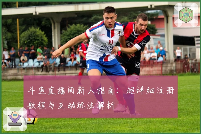 斗鱼直播间新人指南：超详细注册教程与互动玩法解析