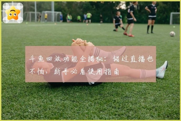 斗鱼回放功能全揭秘：错过直播也不怕，新手必看使用指南