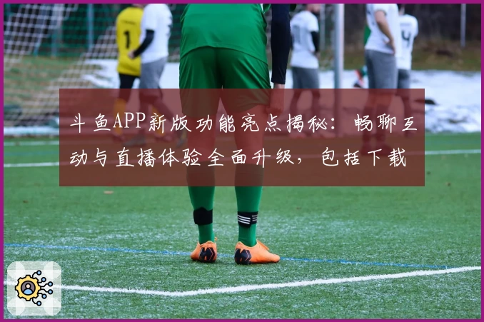 斗鱼APP新版功能亮点揭秘：畅聊互动与直播体验全面升级，包括下载安装详细指南