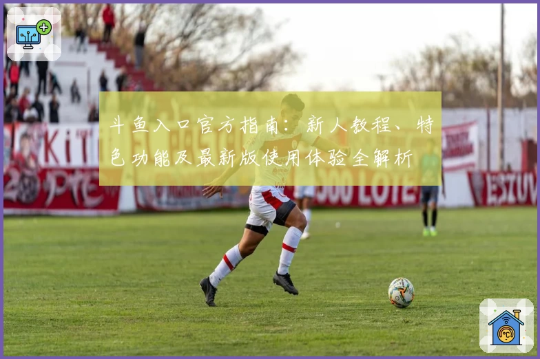 斗鱼入口官方指南：新人教程、特色功能及最新版使用体验全解析