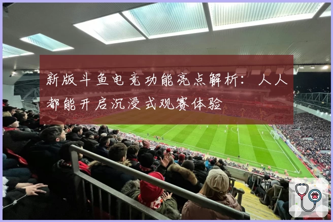 新版斗鱼电竞功能亮点解析：人人都能开启沉浸式观赛体验