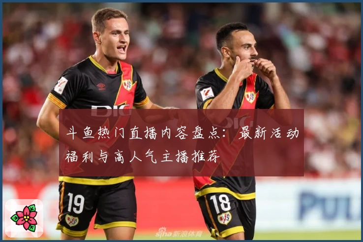 斗鱼热门直播内容盘点：最新活动福利与高人气主播推荐