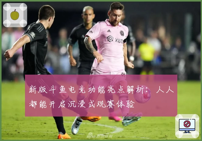 新版斗鱼电竞功能亮点解析：人人都能开启沉浸式观赛体验