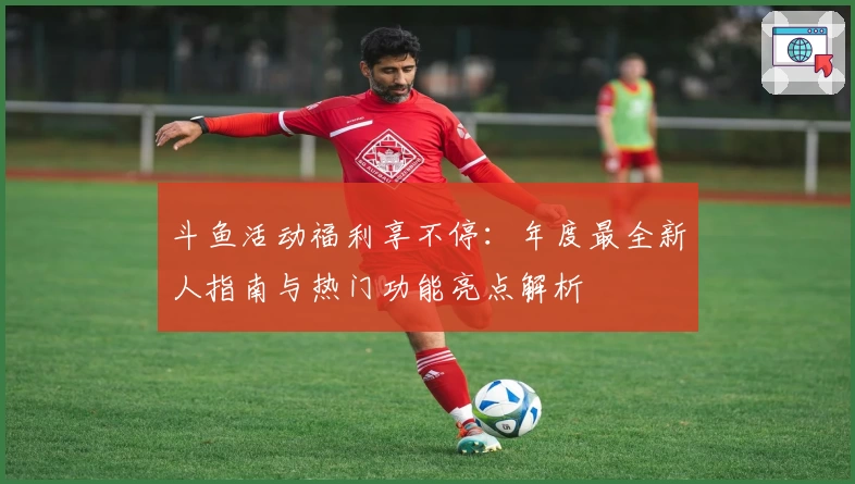 斗鱼活动福利享不停：年度最全新人指南与热门功能亮点解析