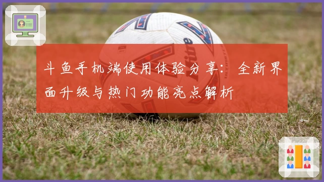 斗鱼手机端使用体验分享：全新界面升级与热门功能亮点解析