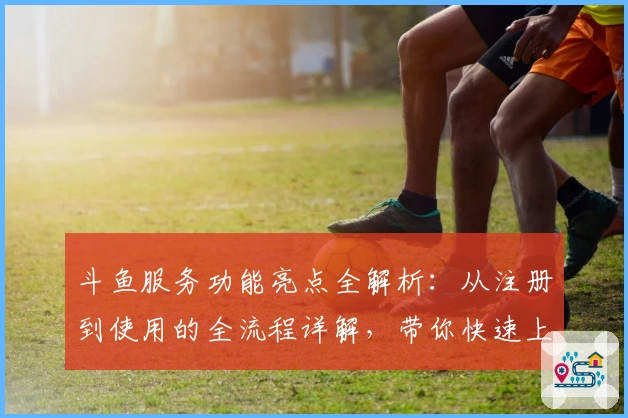 斗鱼服务功能亮点全解析:从注册到使用的全流程详解,带你快速上手
