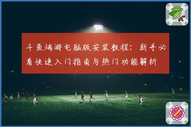 斗鱼端游电脑版安装教程：新手必看快速入门指南与热门功能解析