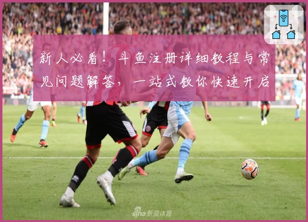 新人必看！斗鱼注册详细教程与常见问题解答，一站式教你快速开启精彩直播之旅