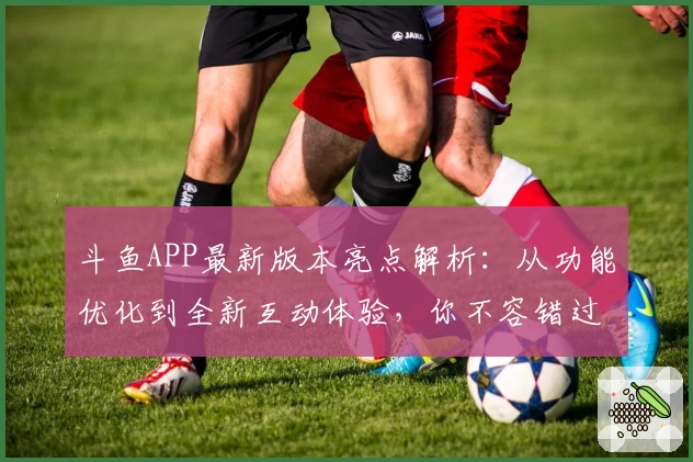 斗鱼APP最新版本亮点解析：从功能优化到全新互动体验，你不容错过的推荐
