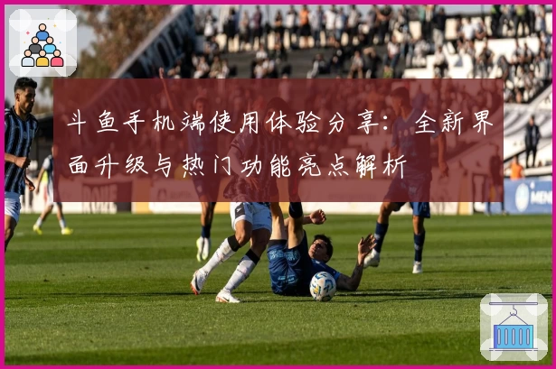 斗鱼手机端使用体验分享：全新界面升级与热门功能亮点解析