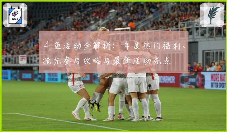 斗鱼活动全解析：年度热门福利、抢先参与攻略与最新活动亮点